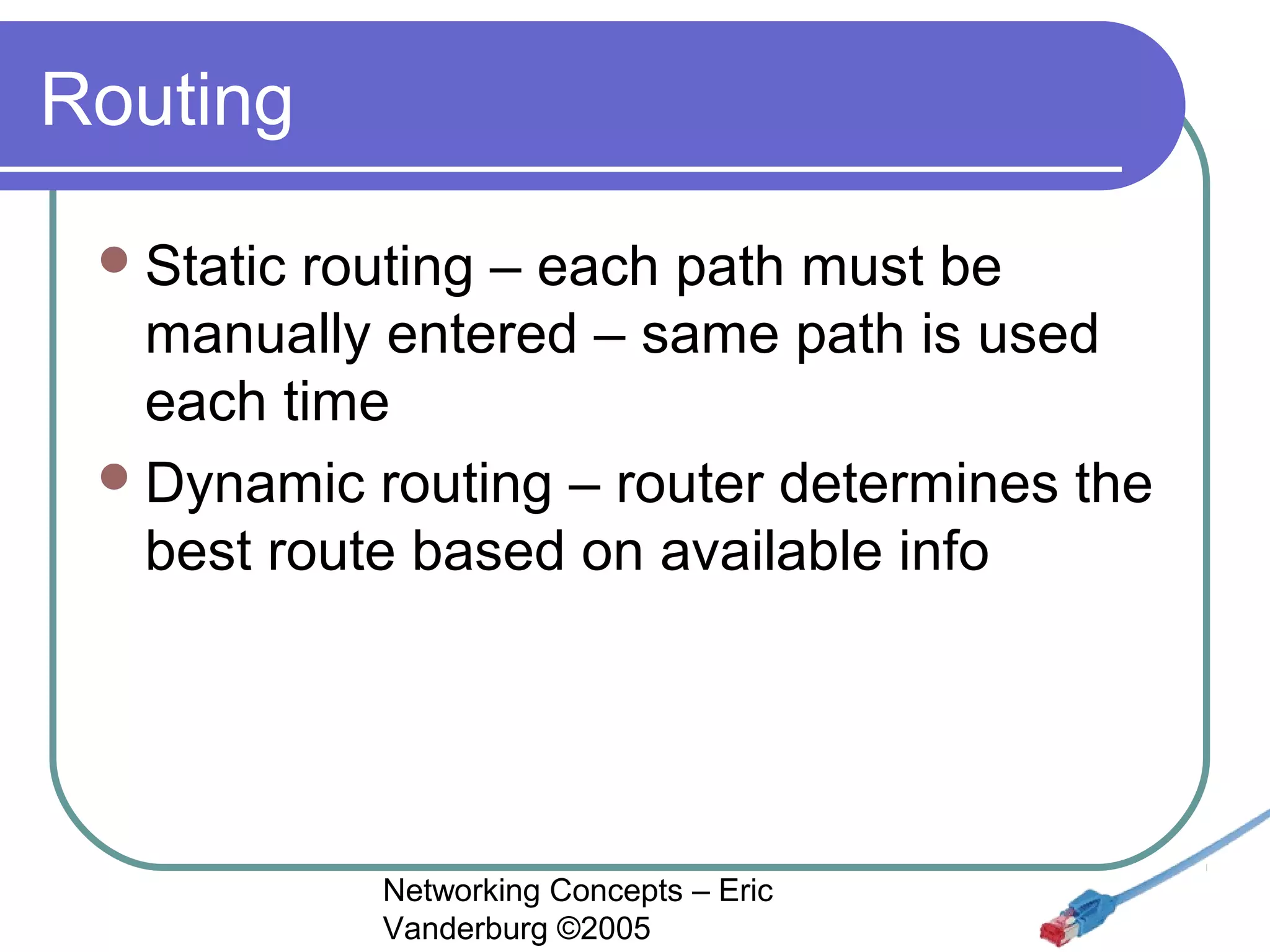 Routing
 Static

routing – each path must be
manually entered – same path is used
each time
 Dynamic routing – router determines the
best route based on available info

Networking Concepts – Eric
Vanderburg ©2005

 