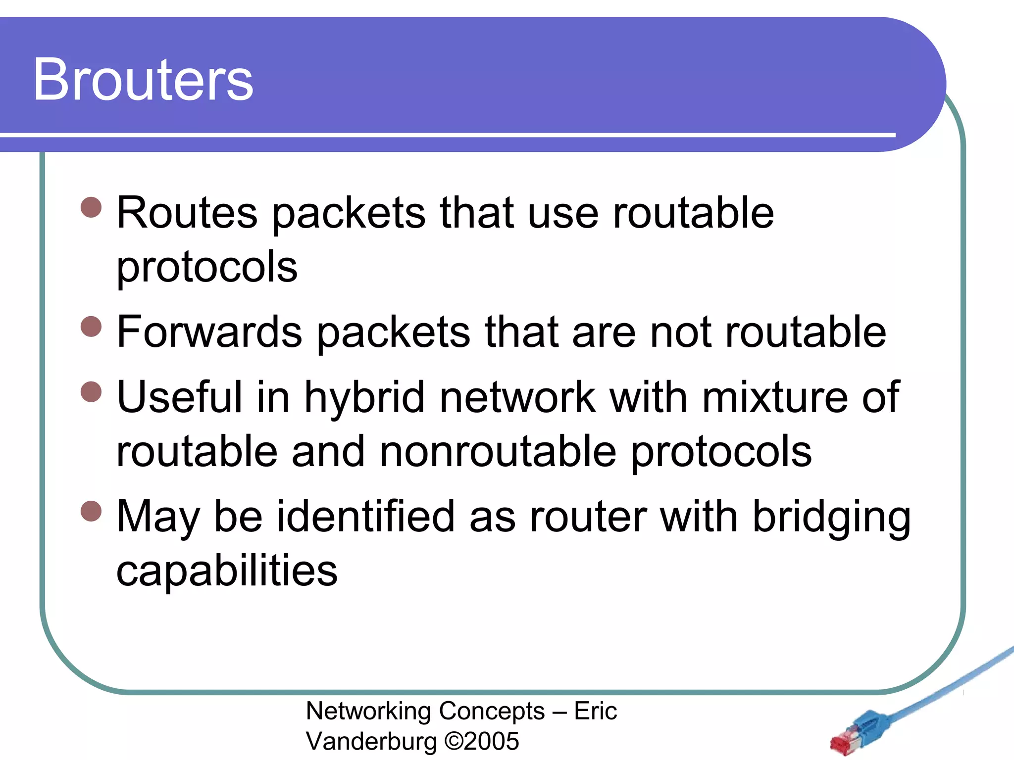 Brouters
 Routes

packets that use routable
protocols
 Forwards packets that are not routable
 Useful in hybrid network with mixture of
routable and nonroutable protocols
 May be identified as router with bridging
capabilities
Networking Concepts – Eric
Vanderburg ©2005

 