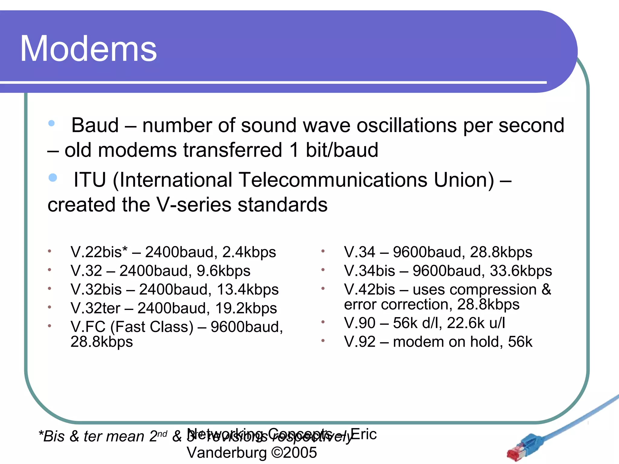 Modems
Baud – number of sound wave oscillations per second
– old modems transferred 1 bit/baud
 ITU (International Telecommunications Union) –
created the V-series standards


•
•
•
•
•

V.22bis* – 2400baud, 2.4kbps
V.32 – 2400baud, 9.6kbps
V.32bis – 2400baud, 13.4kbps
V.32ter – 2400baud, 19.2kbps
V.FC (Fast Class) – 9600baud,
28.8kbps

•
•
•
•
•

V.34 – 9600baud, 28.8kbps
V.34bis – 9600baud, 33.6kbps
V.42bis – uses compression &
error correction, 28.8kbps
V.90 – 56k d/l, 22.6k u/l
V.92 – modem on hold, 56k

Networking respectively
*Bis & ter mean 2nd & 3rd revisionsConcepts – Eric
Vanderburg ©2005

 