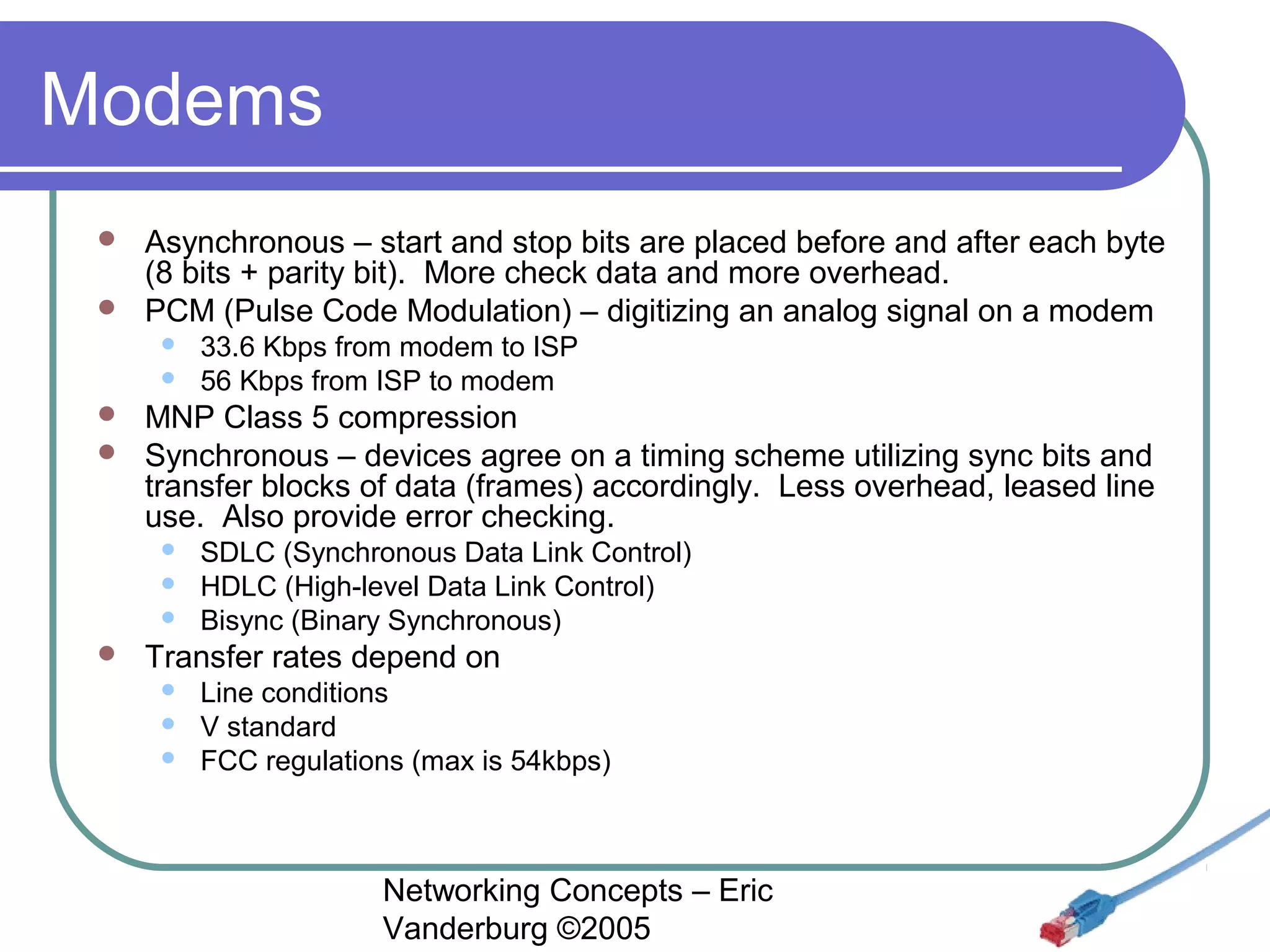 Modems
Asynchronous – start and stop bits are placed before and after each byte
(8 bits + parity bit). More check data and more overhead.
 PCM (Pulse Code Modulation) – digitizing an analog signal on a modem





33.6 Kbps from modem to ISP
56 Kbps from ISP to modem

MNP Class 5 compression
 Synchronous – devices agree on a timing scheme utilizing sync bits and
transfer blocks of data (frames) accordingly. Less overhead, leased line
use. Also provide error checking.








SDLC (Synchronous Data Link Control)
HDLC (High-level Data Link Control)
Bisync (Binary Synchronous)

Transfer rates depend on




Line conditions
V standard
FCC regulations (max is 54kbps)

Networking Concepts – Eric
Vanderburg ©2005

 