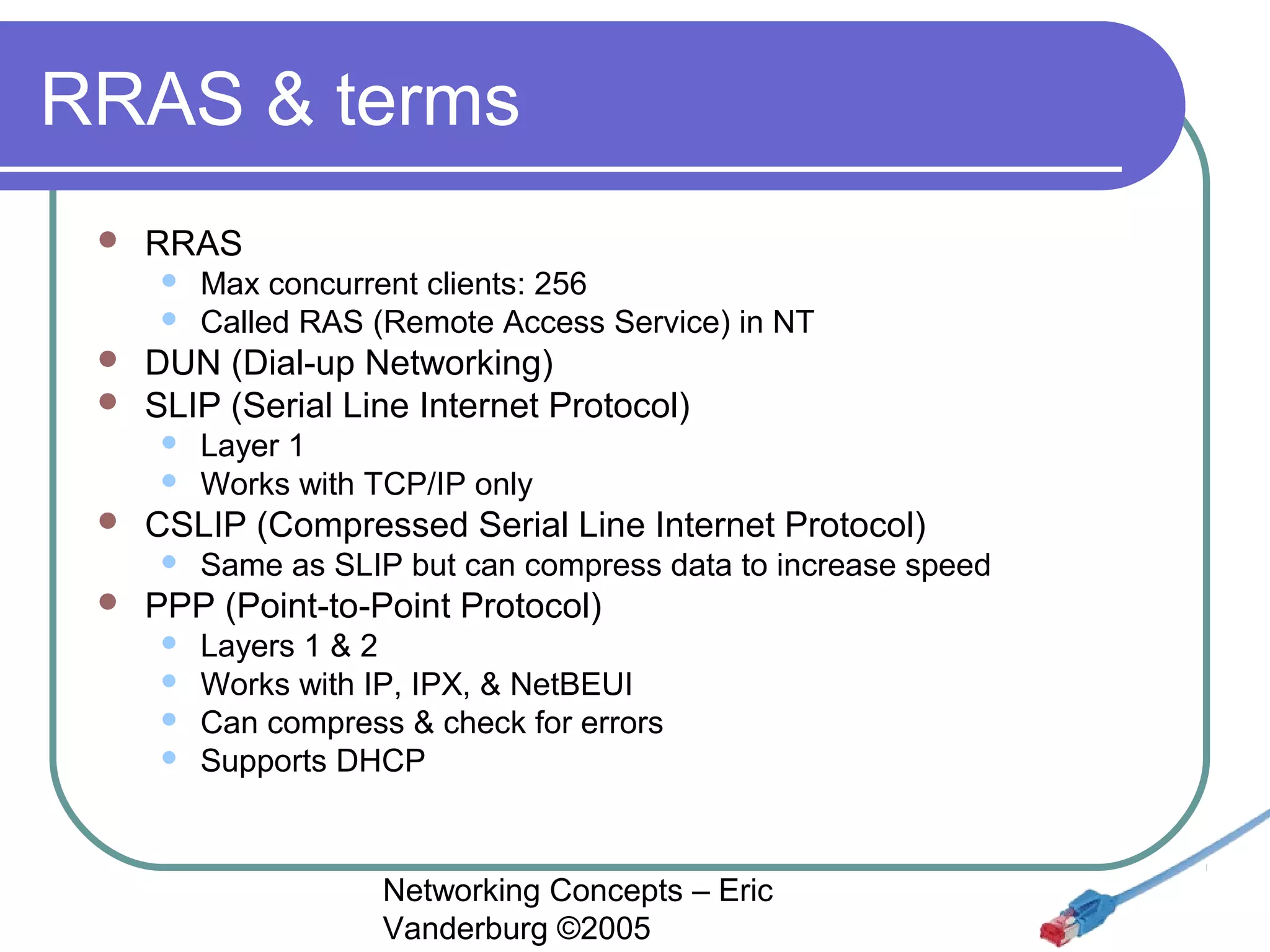 RRAS & terms


RRAS






DUN (Dial-up Networking)
SLIP (Serial Line Internet Protocol)





Layer 1
Works with TCP/IP only

CSLIP (Compressed Serial Line Internet Protocol)




Max concurrent clients: 256
Called RAS (Remote Access Service) in NT

Same as SLIP but can compress data to increase speed

PPP (Point-to-Point Protocol)





Layers 1 & 2
Works with IP, IPX, & NetBEUI
Can compress & check for errors
Supports DHCP

Networking Concepts – Eric
Vanderburg ©2005

 