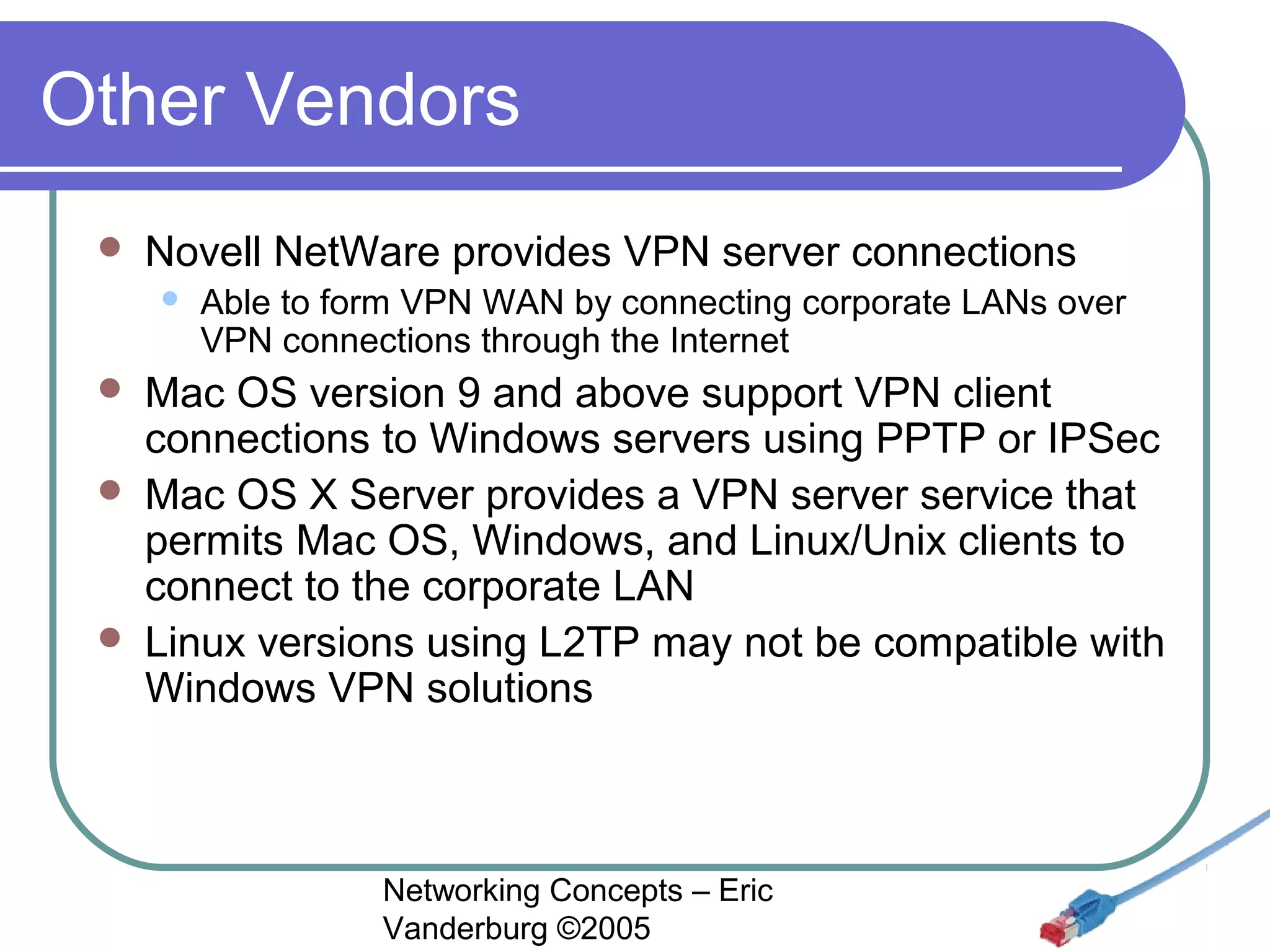 Other Vendors


Novell NetWare provides VPN server connections







Able to form VPN WAN by connecting corporate LANs over
VPN connections through the Internet

Mac OS version 9 and above support VPN client
connections to Windows servers using PPTP or IPSec
Mac OS X Server provides a VPN server service that
permits Mac OS, Windows, and Linux/Unix clients to
connect to the corporate LAN
Linux versions using L2TP may not be compatible with
Windows VPN solutions

Networking Concepts – Eric
Vanderburg ©2005

 