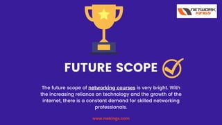 FUTURE SCOPE
The future scope of networking courses is very bright. With
the increasing reliance on technology and the growth of the
internet, there is a constant demand for skilled networking
professionals.
www.nwkings.com
 