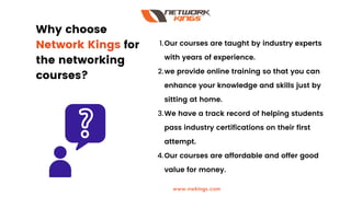 Why choose
Network Kings for
the networking
courses?
Our courses are taught by industry experts
with years of experience.
we provide online training so that you can
enhance your knowledge and skills just by
sitting at home.
We have a track record of helping students
pass industry certifications on their first
attempt.
Our courses are affordable and offer good
value for money.
1.
2.
3.
4.
www.nwkings.com
 