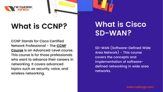 What is CCNP?
CCNP Stands for Cisco Certified
Network Professional - The CCNP
Course is an Advanced-Level course.
This course is for those professionals
who want to advance their careers in
networking. It covers advanced
topics such as security, voice, and
wireless networking.
What is Cisco
SD-WAN?
SD-WAN (Software-Defined Wide
Area Network) - This course
covers the concepts and
implementation of software-
defined networking in wide area
networks.
www.nwkings.com
 