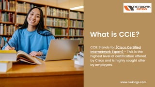 What is CCIE?
CCIE Stands for (Cisco Certified
Internetwork Expert) - This is the
highest level of certification offered
by Cisco and is highly sought after
by employers.
www.nwkings.com
 