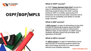 What is OSPF course?
An OSPF (Open Shortest Path First) course is a
type of networking course that focuses on
teaching students about the OSPF routing
protocol. OSPF is a widely used protocol in
enterprise and service provider networks and is
known for its scalability and ability to handle
large networks.
What is BGP course?
A BGP course is a type of networking course that
focuses on teaching students about the BGP
protocol and how it is used to interconnect
different ASes on the internet. In a BGP course,
students will learn about the principles and
operation of the BGP
What is MPLS course?
An MPLS course is a type of networking course
that focuses on teaching students about the
MPLS technology and how it is used to build
efficient and scalable networks.
OSPF/BGP/MPLS
www.nwkings.com
 