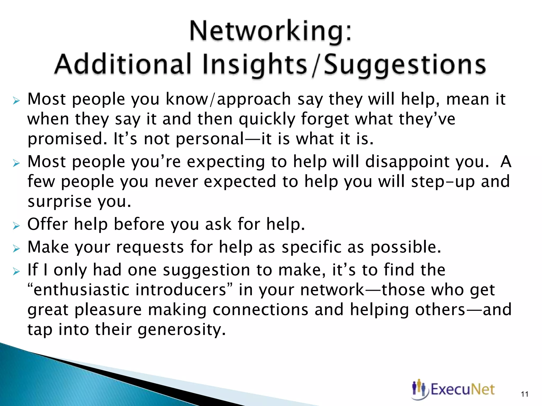 







Most people you know/approach say they will help, mean it
when they say it and then quickly forget what they’ve
promised. It’s not personal—it is what it is.
Most people you’re expecting to help will disappoint you. A
few people you never expected to help you will step-up and
surprise you.
Offer help before you ask for help.
Make your requests for help as specific as possible.
If I only had one suggestion to make, it’s to find the
“enthusiastic introducers” in your network—those who get
great pleasure making connections and helping others—and
tap into their generosity.

11

 