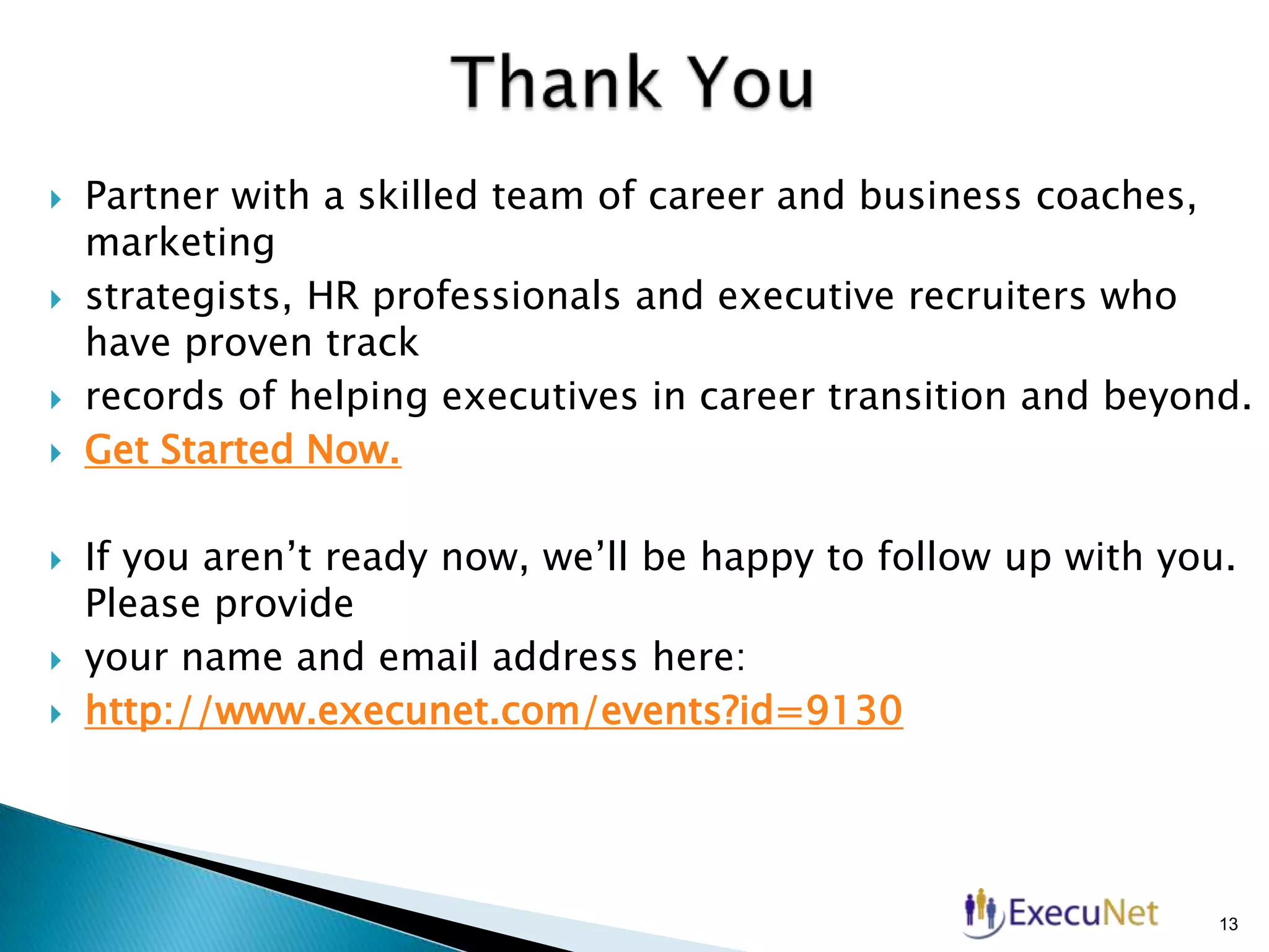 











Partner with a skilled team of career and business coaches,
marketing
strategists, HR professionals and executive recruiters who
have proven track
records of helping executives in career transition and beyond.
Get Started Now.
If you aren’t ready now, we’ll be happy to follow up with you.
Please provide
your name and email address here:
http://www.execunet.com/events?id=9130

13

 