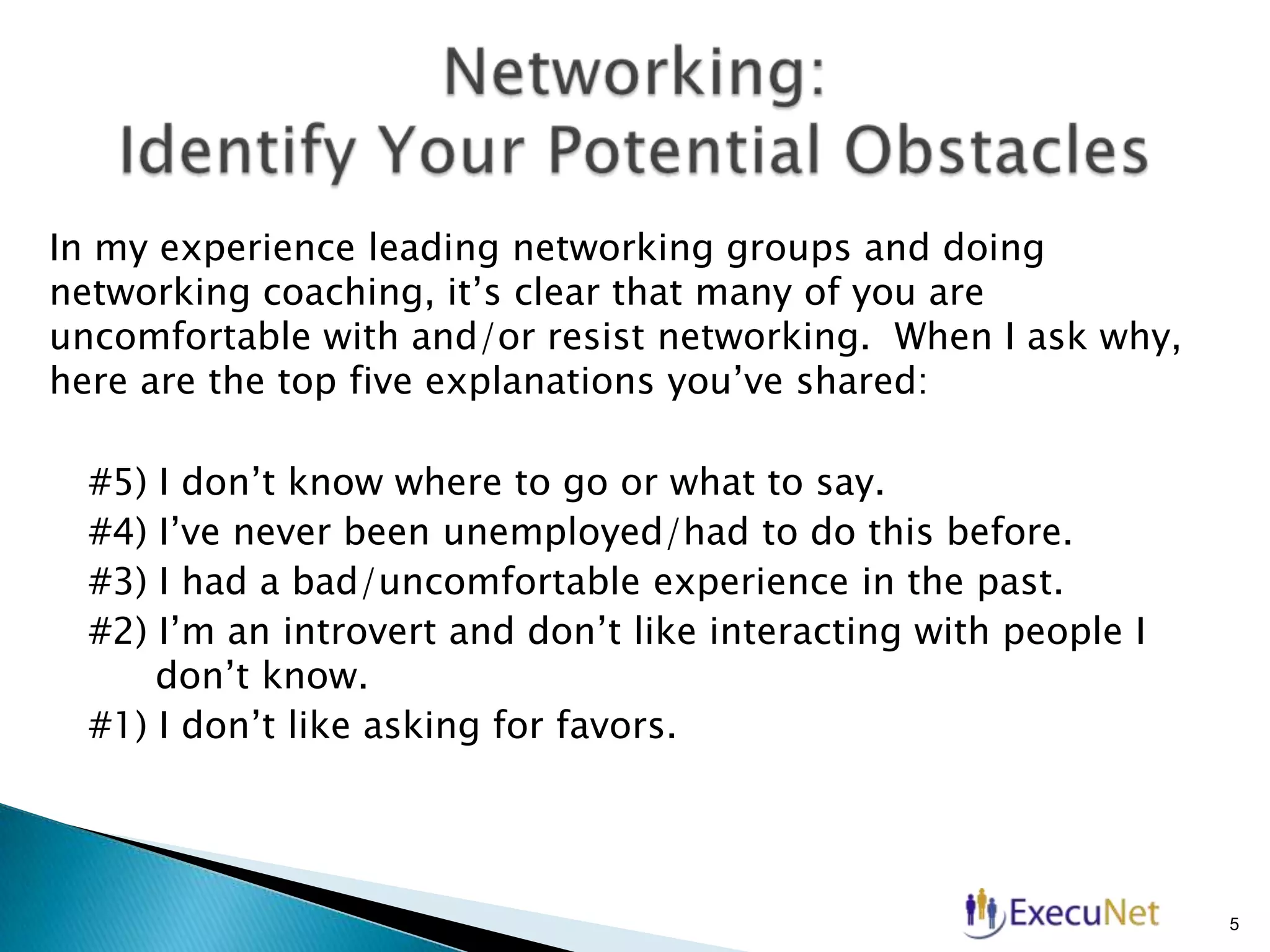 In my experience leading networking groups and doing
networking coaching, it’s clear that many of you are
uncomfortable with and/or resist networking. When I ask why,
here are the top five explanations you’ve shared:
#5)
#4)
#3)
#2)

I don’t know where to go or what to say.
I’ve never been unemployed/had to do this before.
I had a bad/uncomfortable experience in the past.
I’m an introvert and don’t like interacting with people I
don’t know.
#1) I don’t like asking for favors.

5

 