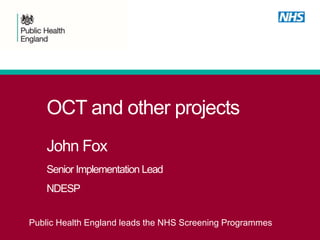 OCT and other projects
John Fox
Senior Implementation Lead
NDESP
Public Health England leads the NHS Screening Programmes
 