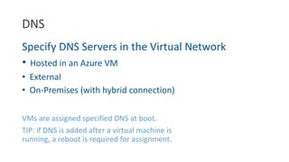 Specify DNS Servers in the Virtual Network
• Hosted in an Azure VM
• External
• On-Premises (with hybrid connection)
VMs are assigned specified DNS at boot.
TIP: if DNS is added after a virtual machine is
running, a reboot is required for assignment.
DNS
 