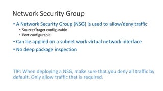 • A Network Security Group (NSG) is used to allow/deny traffic
• Source/Traget configurable
• Port configurable
• Can be applied on a subnet work virtual network interface
• No deep package inspection
TIP: When deploying a NSG, make sure that you deny all traffic by
default. Only allow traffic that is required.
Network Security Group
 