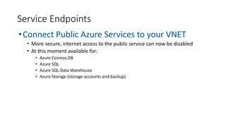 Service Endpoints
•Connect Public Azure Services to your VNET
• More secure, internet access to the public service can now be disabled
• At this moment available for:
• Azure Cosmos DB
• Azure SQL
• Azure SQL Data Warehouse
• Azure Storage (storage accounts and backup)
 
