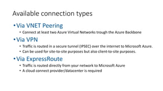 •Via VNET Peering
• Connect at least two Azure Virtual Networks trough the Azure Backbone
•Via VPN
• Traffic is routed in a secure tunnel (IPSEC) over the internet to Microsoft Azure.
• Can be used for site-to-site purposes but also client-to-site purposes.
•Via ExpressRoute
• Traffic is routed directly from your network to Microsoft Azure
• A cloud connect provider/datacenter is required
Available connection types
 
