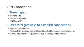 VPN Connection
• Three types:
• Point-to-Site
• Site-to-Site (IPsec)
• VNET-to-VNET
• Uses VPN gateways to establish connections
• High uptimes (99,9%)
• Various SKUs available with a different bandwidth, amount connections etc.
• Almost no performance guarantees due to latency on the internet
 