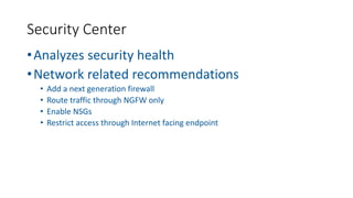 •Analyzes security health
•Network related recommendations
• Add a next generation firewall
• Route traffic through NGFW only
• Enable NSGs
• Restrict access through Internet facing endpoint
Security Center
 