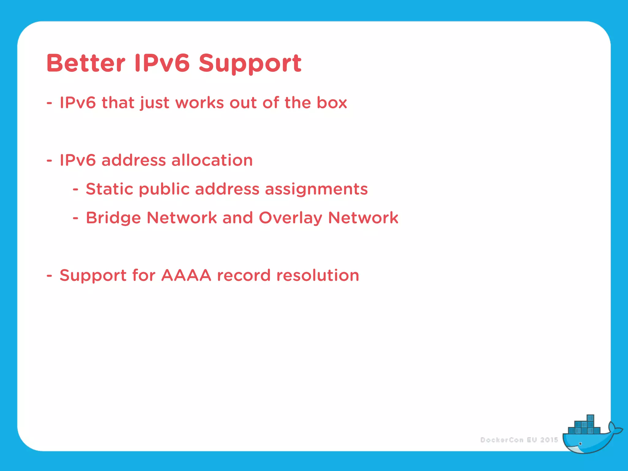 Better IPv6 Support
- IPv6 that just works out of the box
- IPv6 address allocation
- Static public address assignments
- Bridge Network and Overlay Network
- Support for AAAA record resolution
 