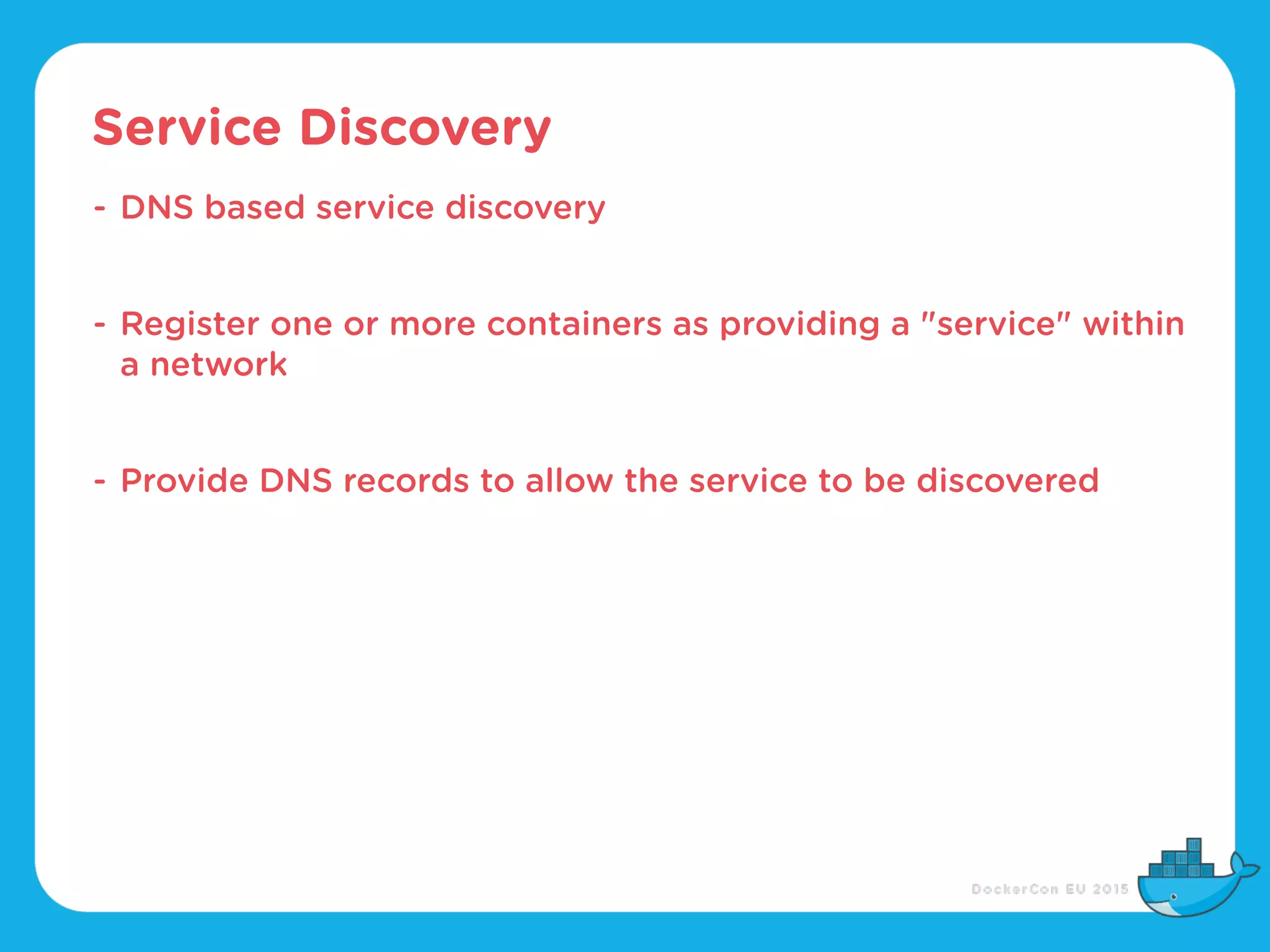 Service Discovery
- DNS based service discovery
- Register one or more containers as providing a "service" within
a network
- Provide DNS records to allow the service to be discovered
 