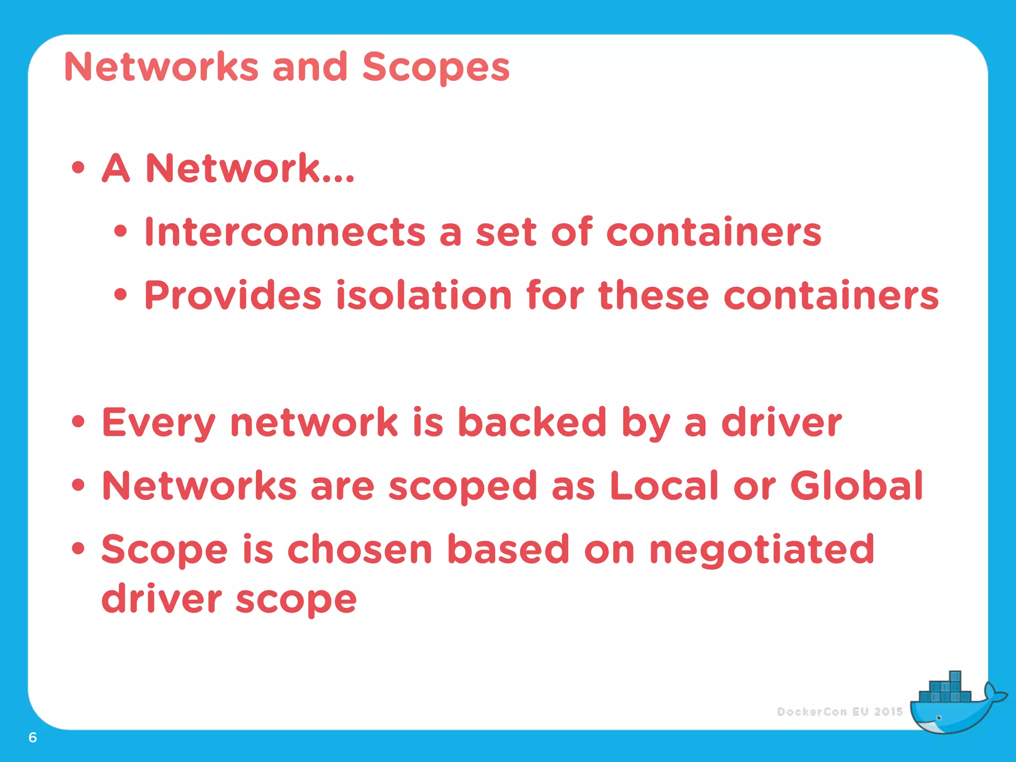 6
• A Network...
• Interconnects a set of containers
• Provides isolation for these containers
• Every network is backed by a driver
• Networks are scoped as Local or Global
• Scope is chosen based on negotiated
driver scope
Networks and Scopes
 
