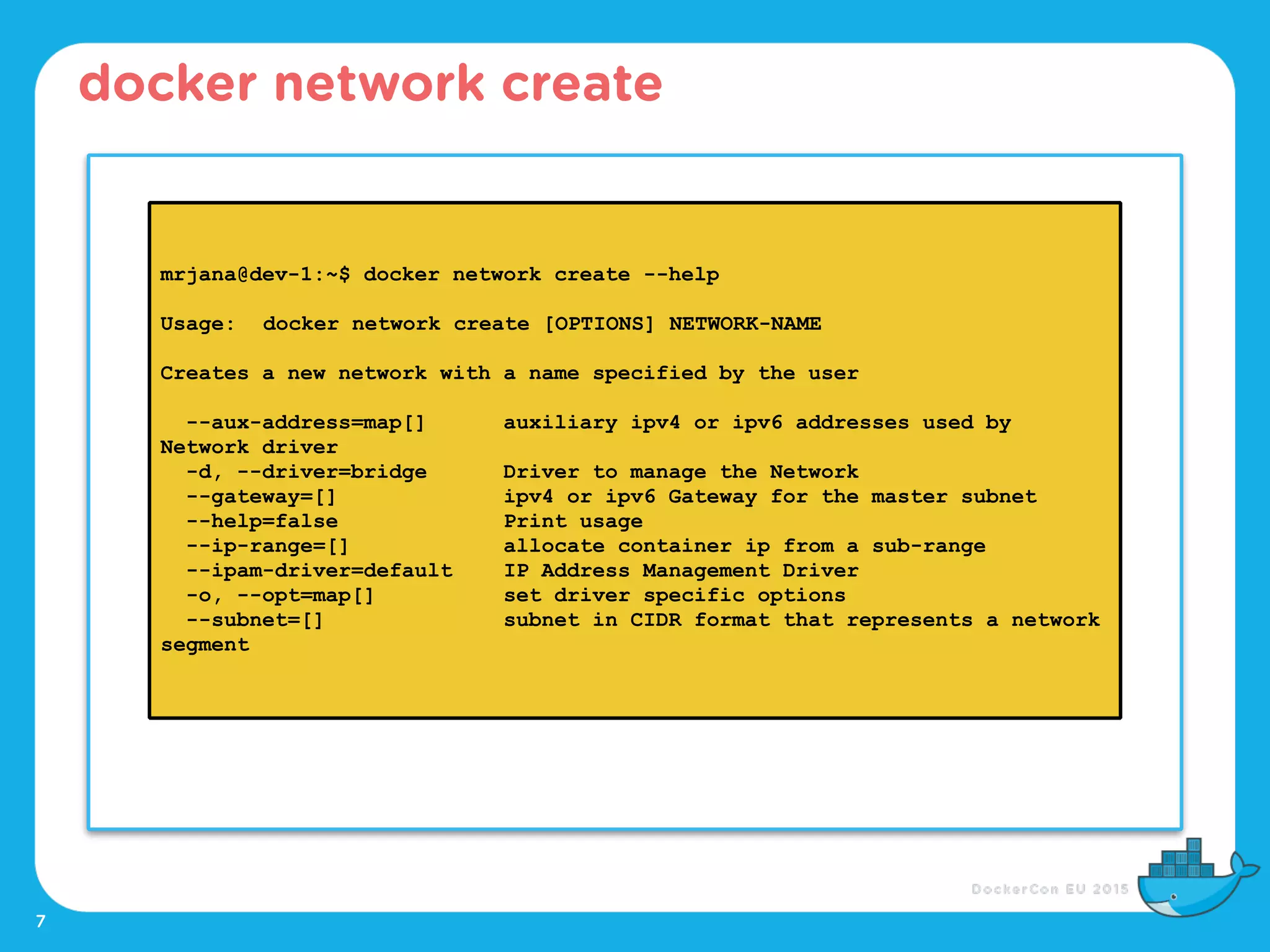 7
docker network create
mrjana@dev-1:~$ docker network create --help
Usage: docker network create [OPTIONS] NETWORK-NAME
Creates a new network with a name specified by the user
--aux-address=map[] auxiliary ipv4 or ipv6 addresses used by
Network driver
-d, --driver=bridge Driver to manage the Network
--gateway=[] ipv4 or ipv6 Gateway for the master subnet
--help=false Print usage
--ip-range=[] allocate container ip from a sub-range
--ipam-driver=default IP Address Management Driver
-o, --opt=map[] set driver specific options
--subnet=[] subnet in CIDR format that represents a network
segment
 