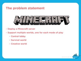 The problem statement
- Deploy a Minecraft server
- Support multiple worlds, one for each mode of play
- Central lobby
- Survival world
- Creative world
 