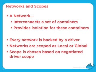 6
• A Network...
• Interconnects a set of containers
• Provides isolation for these containers
• Every network is backed by a driver
• Networks are scoped as Local or Global
• Scope is chosen based on negotiated
driver scope
Networks and Scopes
 