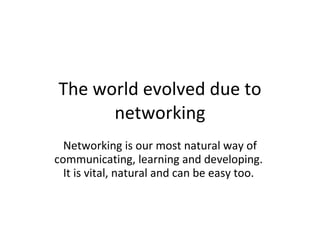 The world evolved due to networking Networking is our most natural way of communicating, learning and developing.   It is vital, natural and can be easy too.  