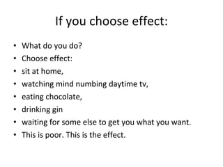 If you choose effect: What do you do?  Choose effect:  sit at home,  watching mind numbing daytime tv,  eating chocolate,  drinking gin  waiting for some else to get you what you want.  This is poor. This is the effect.  