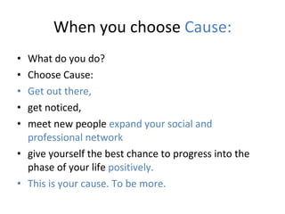 When you choose  Cause: What do you do? Choose Cause:  Get out there,   get noticed,  meet new people  expand your social and professional network  give yourself the best chance to progress into the phase of your life  positively.  This is your cause. To be more.  