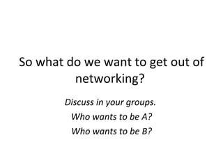 So what do we want to get out of networking?  Discuss in your groups.   Who wants to be A? Who wants to be B? 