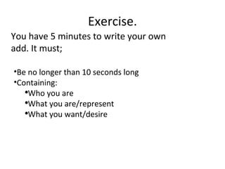 Exercise. You have 5 minutes to write your own add. It must; Be no longer than 10 seconds long Containing: Who you are What you are/represent What you want/desire 
