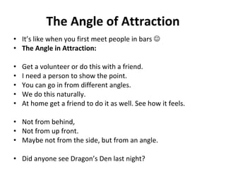 The Angle of Attraction It’s like when you first meet people in bars     The Angle in Attraction:   Get a volunteer or do this with a friend.  I need a person to show the point. You can go in from different angles.  We do this naturally.  At home get a friend to do it as well. See how it feels.  Not from behind,  Not from up front.  Maybe not from the side, but from an angle. Did anyone see Dragon’s Den last night? 