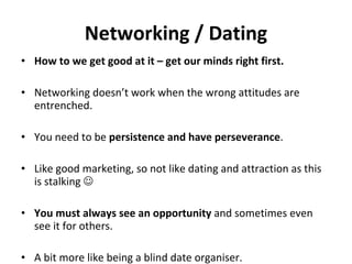 Networking / Dating How to we get good at it – get our minds right first.   Networking doesn’t work when the wrong attitudes are entrenched.  You need to be  persistence and have perseverance . Like good marketing, so not like dating and attraction as this is stalking   You must always see an opportunity  and sometimes even see it for others.  A bit more like being a blind date organiser. 
