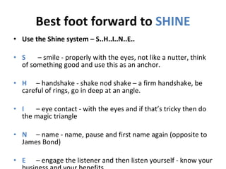 Best foot forward to  SHINE Use the Shine system – S..H..I..N..E.. S   – smile - properly with the eyes, not like a nutter, think of something good and use this as an anchor.  H   – handshake - shake nod shake – a firm handshake, be careful of rings, go in deep at an angle.  I   – eye contact - with the eyes and if that’s tricky then do the magic triangle  N   – name - name, pause and first name again (opposite to James Bond)  E   – engage the listener and then listen yourself - know your business and your benefits.  