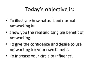 Today’s objective is: To illustrate how natural and normal networking is. Show you the real and tangible benefit of networking. To give the confidence and desire to use networking for your own benefit. To increase your circle of influence. 