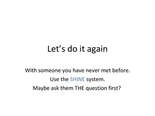 Let’s do it again With someone you have never met before.  Use the  SHINE  system. Maybe ask them THE question first?  