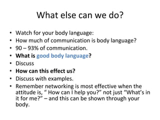 What else can we do? Watch for your body language:  How much of communication is body language?  90 – 93% of communication.  What is  good body language ?   Discuss  How can this effect us?  Discuss with examples.  Remember networking is most effective when the attitude is, “ How can I help you?” not just “What’s in it for me?” – and this can be shown through your body.  
