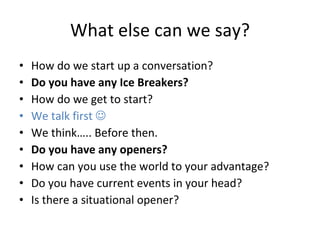 What else can we say? How do we start up a conversation?  Do you have any Ice Breakers? How do we get to start?  We talk first     We think….. Before then.  Do you have any openers?  How can you use the world to your advantage? Do you have current events in your head? Is there a situational opener?  