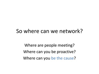 So where can we network? Where are people meeting? Where can you be proactive? Where can you  be the cause ? 