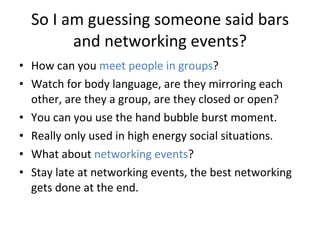 So I am guessing someone said bars and networking events? How can you  meet people in groups ?  Watch for body language, are they mirroring each other, are they a group, are they closed or open?  You can you use the hand bubble burst moment.  Really only used in high energy social situations. What about  networking events ?  Stay late at networking events, the best networking gets done at the end.  