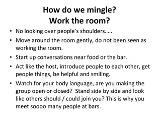 How do we mingle?  Work the room?   No looking over people’s shoulders…..  Move around the room gently, do not been seen as working the room.  Start up conversations near food or the bar.  Act like the host, introduce people to each other, get people things, be helpful and smiling.  Watch for your body language, are you making the group open or closed?  Stand side by side and look like others should / could join you? This is why you meet soooo many people at bars.  