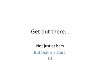 Get out there… Not just at bars But that is a start    
