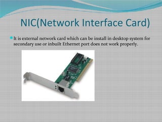 NIC(Network Interface Card)
It is external network card which can be install in desktop system for
secondary use or inbuilt Ethernet port does not work properly.
 