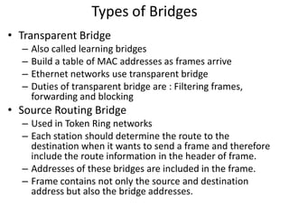Types of Bridges
• Transparent Bridge
– Also called learning bridges
– Build a table of MAC addresses as frames arrive
– Ethernet networks use transparent bridge
– Duties of transparent bridge are : Filtering frames,
forwarding and blocking
• Source Routing Bridge
– Used in Token Ring networks
– Each station should determine the route to the
destination when it wants to send a frame and therefore
include the route information in the header of frame.
– Addresses of these bridges are included in the frame.
– Frame contains not only the source and destination
address but also the bridge addresses.
 