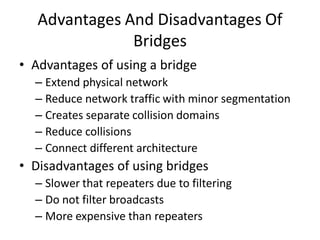 Advantages And Disadvantages Of
Bridges
• Advantages of using a bridge
– Extend physical network
– Reduce network traffic with minor segmentation
– Creates separate collision domains
– Reduce collisions
– Connect different architecture
• Disadvantages of using bridges
– Slower that repeaters due to filtering
– Do not filter broadcasts
– More expensive than repeaters
 
