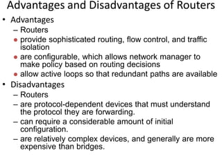 Advantages and Disadvantages of Routers
• Advantages
– Routers
 provide sophisticated routing, flow control, and traffic
isolation
 are configurable, which allows network manager to
make policy based on routing decisions
 allow active loops so that redundant paths are available
• Disadvantages
– Routers
– are protocol-dependent devices that must understand
the protocol they are forwarding.
– can require a considerable amount of initial
configuration.
– are relatively complex devices, and generally are more
expensive than bridges.
 