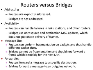 Routers versus Bridges
• Addressing
– Routers are explicitly addressed.
– Bridges are not addressed.
• Availability
– Routers can handle failures in links, stations, and other routers.
– Bridges use only source and destination MAC address, which
does not guarantee delivery of frames.
 Message Size
» Routers can perform fragmentation on packets and thus handle
different packet sizes.
» Bridges cannot do fragmentation and should not forward a
frame which is too big for the next LAN.
 Forwarding
» Routers forward a message to a specific destination.
» Bridges forward a message to an outgoing network.
 