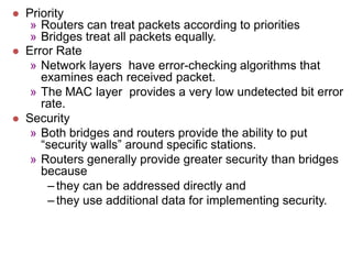  Priority
» Routers can treat packets according to priorities
» Bridges treat all packets equally.
 Error Rate
» Network layers have error-checking algorithms that
examines each received packet.
» The MAC layer provides a very low undetected bit error
rate.
 Security
» Both bridges and routers provide the ability to put
“security walls” around specific stations.
» Routers generally provide greater security than bridges
because
– they can be addressed directly and
– they use additional data for implementing security.
 