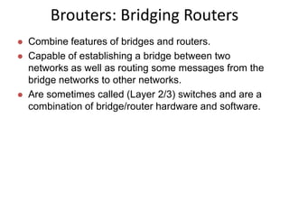 Brouters: Bridging Routers
 Combine features of bridges and routers.
 Capable of establishing a bridge between two
networks as well as routing some messages from the
bridge networks to other networks.
 Are sometimes called (Layer 2/3) switches and are a
combination of bridge/router hardware and software.
 